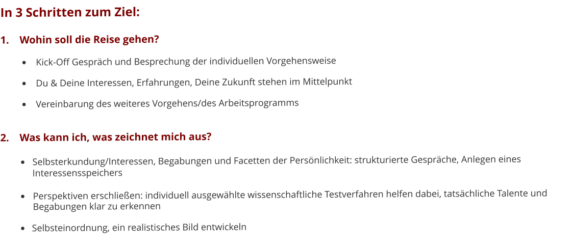 In 3 Schritten zum Ziel: 1.	Wohin soll die Reise gehen? •	Kick-Off Gespräch und Besprechung der individuellen Vorgehensweise •	Du & Deine Interessen, Erfahrungen, Deine Zukunft stehen im Mittelpunkt •	Vereinbarung des weiteres Vorgehens/des Arbeitsprogramms 2.	Was kann ich, was zeichnet mich aus? •	Selbsterkundung/Interessen, Begabungen und Facetten der Persönlichkeit: strukturierte Gespräche, Anlegen eines 	Interessensspeichers •	Perspektiven erschließen: individuell ausgewählte wissenschaftliche Testverfahren helfen dabei, tatsächliche Talente und	Begabungen klar zu erkennen •	Selbsteinordnung, ein realistisches Bild entwickeln