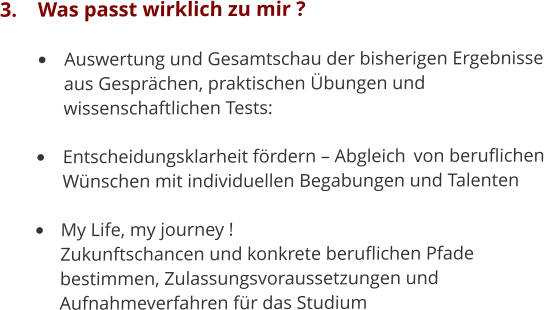 3.	Was passt wirklich zu mir ? •	Auswertung und Gesamtschau der bisherigen Ergebnisse 	aus Gesprächen, praktischen Übungen und 	wissenschaftlichen Tests: 	 •	Entscheidungsklarheit fördern – Abgleich 	von beruflichen 	Wünschen mit individuellen Begabungen und Talenten •	My Life, my journey !	Zukunftschancen und konkrete beruflichen Pfade 	bestimmen, Zulassungsvoraussetzungen und 	Aufnahmeverfahren für das Studium