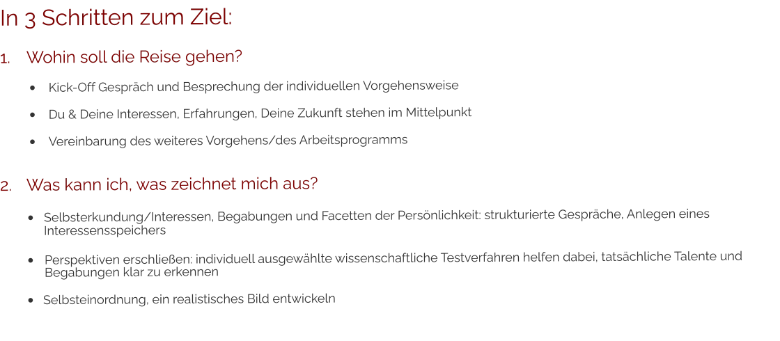 In 3 Schritten zum Ziel: 1.	Wohin soll die Reise gehen? •	Kick-Off Gespräch und Besprechung der individuellen Vorgehensweise •	Du & Deine Interessen, Erfahrungen, Deine Zukunft stehen im Mittelpunkt •	Vereinbarung des weiteres Vorgehens/des Arbeitsprogramms 2.	Was kann ich, was zeichnet mich aus? •	Selbsterkundung/Interessen, Begabungen und Facetten der Persönlichkeit: strukturierte Gespräche, Anlegen eines 	Interessensspeichers •	Perspektiven erschließen: individuell ausgewählte wissenschaftliche Testverfahren helfen dabei, tatsächliche Talente und	Begabungen klar zu erkennen •	Selbsteinordnung, ein realistisches Bild entwickeln