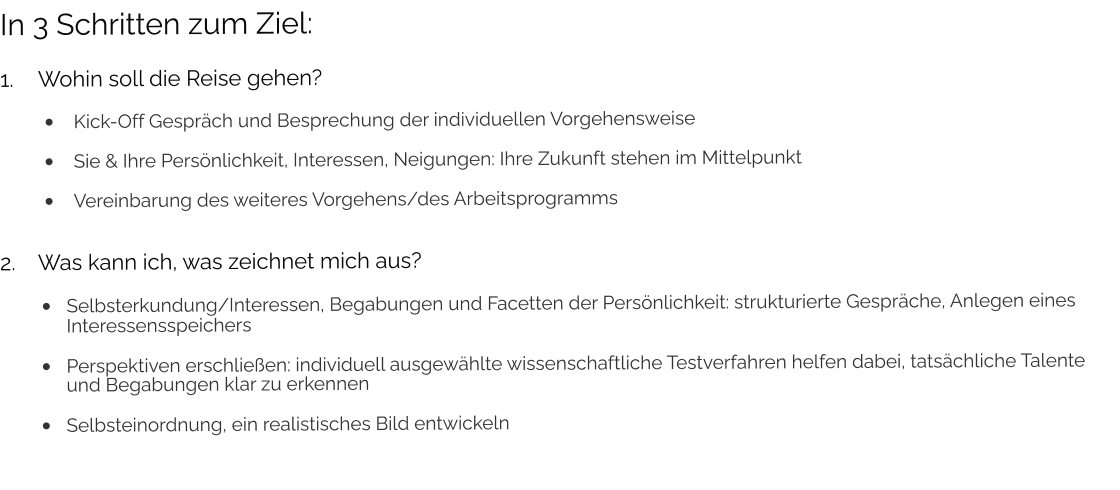 In 3 Schritten zum Ziel: 1.	Wohin soll die Reise gehen? •	Kick-Off Gespräch und Besprechung der individuellen Vorgehensweise •	Sie & Ihre Persönlichkeit, Interessen, Neigungen: Ihre Zukunft stehen im Mittelpunkt •	Vereinbarung des weiteres Vorgehens/des Arbeitsprogramms 2.	Was kann ich, was zeichnet mich aus? •	Selbsterkundung/Interessen, Begabungen und Facetten der Persönlichkeit: strukturierte Gespräche, Anlegen eines Interessensspeichers •	Perspektiven erschließen: individuell ausgewählte wissenschaftliche Testverfahren helfen dabei, tatsächliche Talente und Begabungen klar zu erkennen •	Selbsteinordnung, ein realistisches Bild entwickeln