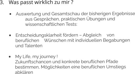 3.	Was passt wirklich zu mir ? •	Auswertung und Gesamtschau der bisherigen Ergebnisse 	aus Gesprächen, praktischen Übungen und 	wissenschaftlichen Tests: 	 •	Entscheidungsklarheit fördern – Abgleich 	von beruflichen 	Wünschen mit individuellen Begabungen und Talenten •	My Life, my journey !Zukunftschancen und konkrete beruflichen Pfade bestimmen, Möglichkeiten eine beruflichen Umstiegs abklären